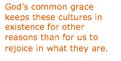 Text Box: Gods common grace keeps these cultures in existence for other reasons than for us to rejoice in what they are.