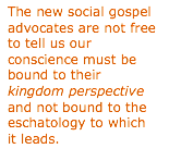 Text Box: The new social gospel advocates are not free to tell us our conscience must be bound to their kingdom perspective and not bound to the eschatology to which it leads.